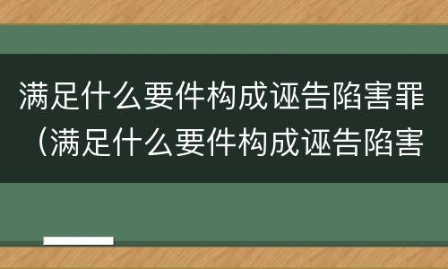 满足什么要件构成诬告陷害罪（满足什么要件构成诬告陷害罪的条件）