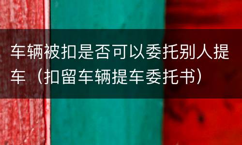 车辆被扣是否可以委托别人提车（扣留车辆提车委托书）