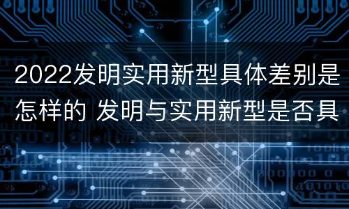 2022发明实用新型具体差别是怎样的 发明与实用新型是否具有实用性