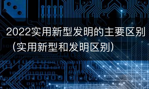 2022实用新型发明的主要区别（实用新型和发明区别）