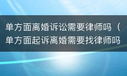 单方面离婚诉讼需要律师吗（单方面起诉离婚需要找律师吗）