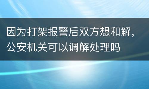 因为打架报警后双方想和解，公安机关可以调解处理吗