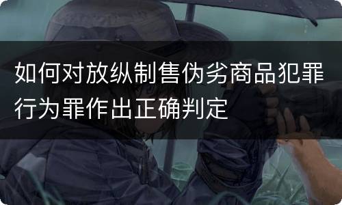 如何对放纵制售伪劣商品犯罪行为罪作出正确判定