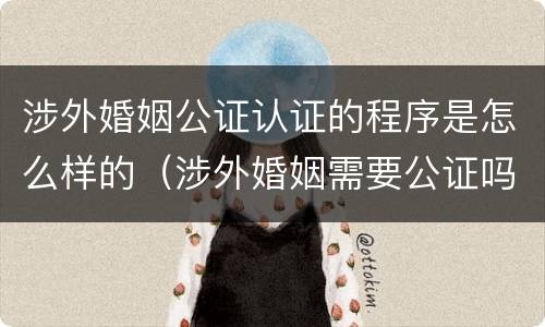 涉外婚姻公证认证的程序是怎么样的（涉外婚姻需要公证吗）