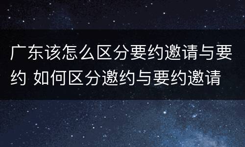 广东该怎么区分要约邀请与要约 如何区分邀约与要约邀请