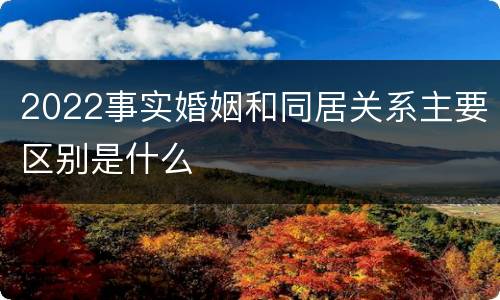 2022事实婚姻和同居关系主要区别是什么