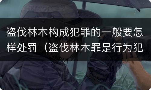 盗伐林木构成犯罪的一般要怎样处罚（盗伐林木罪是行为犯吗）