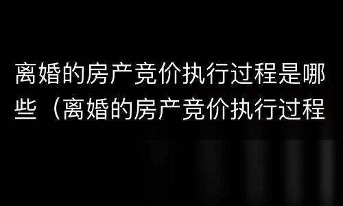 离婚的房产竞价执行过程是哪些（离婚的房产竞价执行过程是哪些阶段）