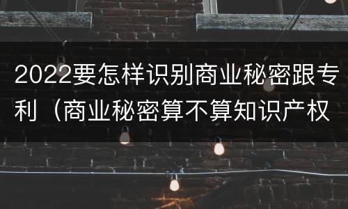 2022要怎样识别商业秘密跟专利（商业秘密算不算知识产权）