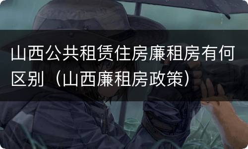 山西公共租赁住房廉租房有何区别（山西廉租房政策）