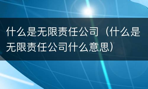 什么是无限责任公司（什么是无限责任公司什么意思）