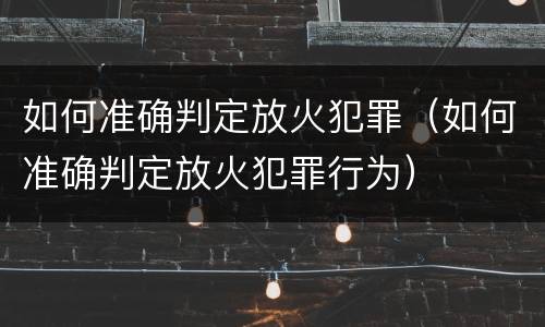 如何准确判定放火犯罪（如何准确判定放火犯罪行为）