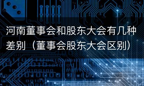 河南董事会和股东大会有几种差别（董事会股东大会区别）