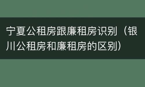 宁夏公租房跟廉租房识别（银川公租房和廉租房的区别）