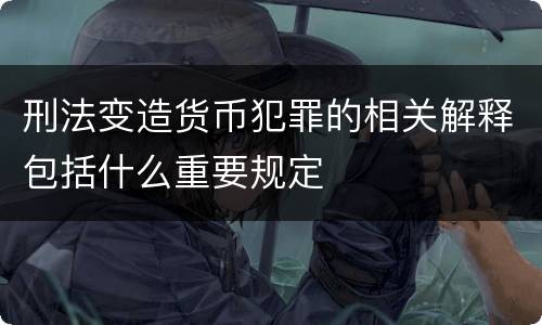 刑法变造货币犯罪的相关解释包括什么重要规定