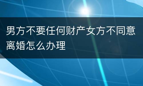 男方不要任何财产女方不同意离婚怎么办理