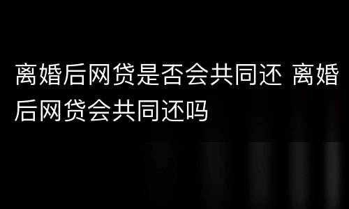 离婚后网贷是否会共同还 离婚后网贷会共同还吗