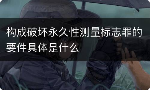 构成破坏永久性测量标志罪的要件具体是什么