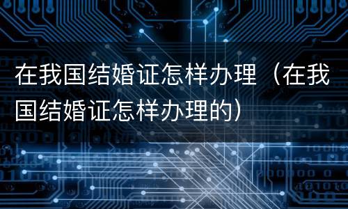 在我国结婚证怎样办理（在我国结婚证怎样办理的）