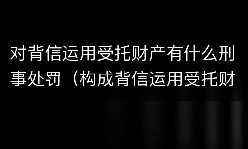 对背信运用受托财产有什么刑事处罚（构成背信运用受托财产罪的立案标准）