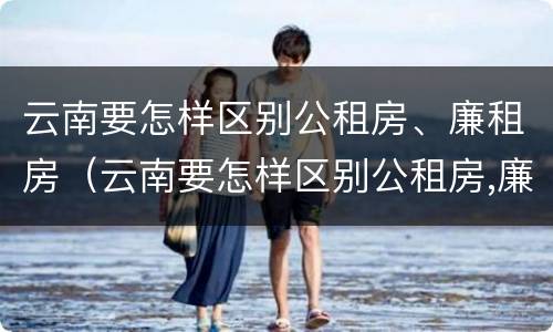 云南要怎样区别公租房、廉租房（云南要怎样区别公租房,廉租房和商品房）