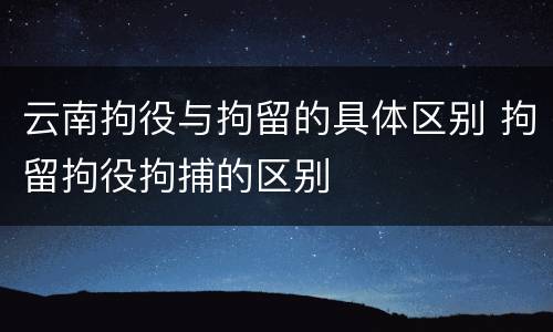 云南拘役与拘留的具体区别 拘留拘役拘捕的区别