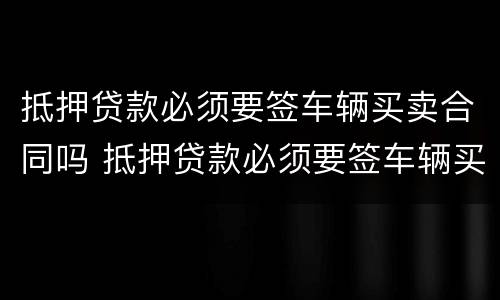 抵押贷款必须要签车辆买卖合同吗 抵押贷款必须要签车辆买卖合同吗怎么办
