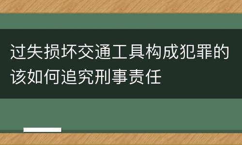 过失损坏交通工具构成犯罪的该如何追究刑事责任