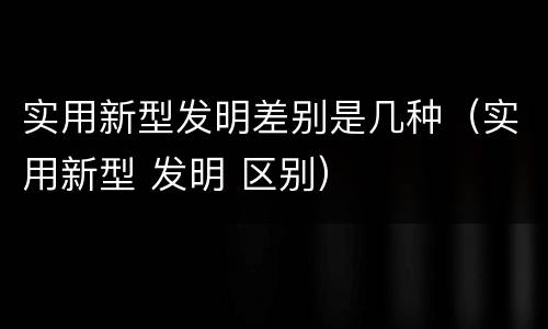 实用新型发明差别是几种（实用新型 发明 区别）