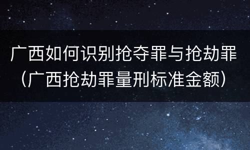广西如何识别抢夺罪与抢劫罪（广西抢劫罪量刑标准金额）
