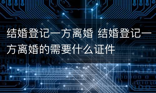 结婚登记一方离婚 结婚登记一方离婚的需要什么证件