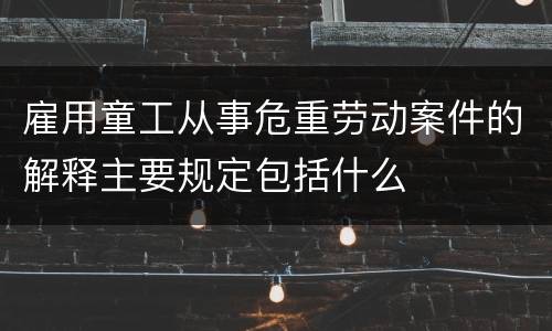 雇用童工从事危重劳动案件的解释主要规定包括什么