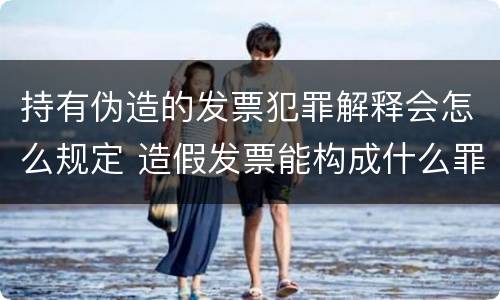 持有伪造的发票犯罪解释会怎么规定 造假发票能构成什么罪