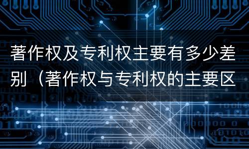 著作权及专利权主要有多少差别（著作权与专利权的主要区别）