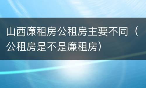 山西廉租房公租房主要不同（公租房是不是廉租房）