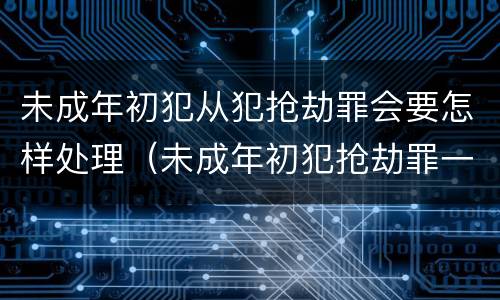 未成年初犯从犯抢劫罪会要怎样处理（未成年初犯抢劫罪一般判多久）