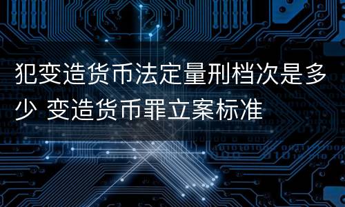 犯变造货币法定量刑档次是多少 变造货币罪立案标准
