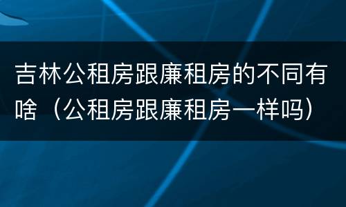 吉林公租房跟廉租房的不同有啥（公租房跟廉租房一样吗）
