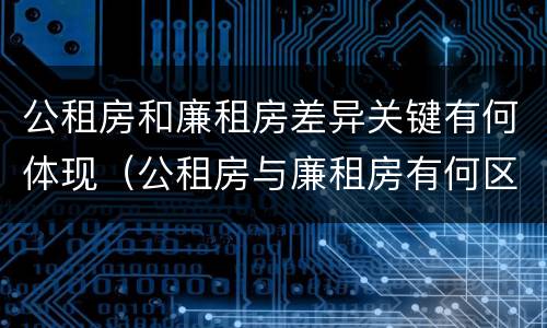 公租房和廉租房差异关键有何体现（公租房与廉租房有何区别）