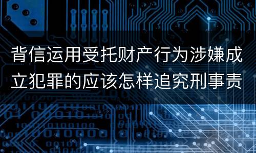 背信运用受托财产行为涉嫌成立犯罪的应该怎样追究刑事责任