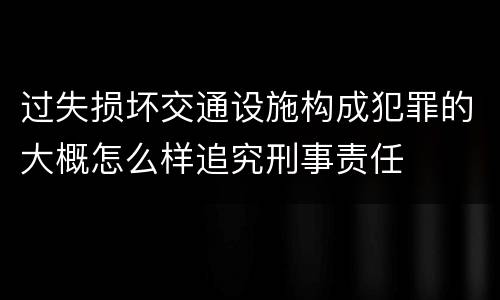 过失损坏交通设施构成犯罪的大概怎么样追究刑事责任