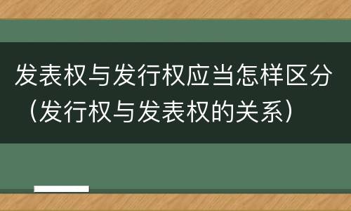 发表权与发行权应当怎样区分（发行权与发表权的关系）