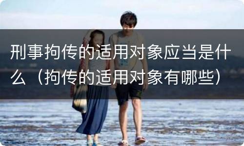 刑事拘传的适用对象应当是什么（拘传的适用对象有哪些）