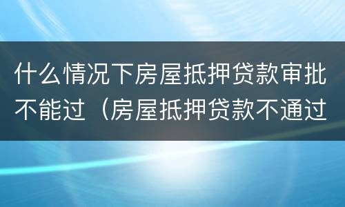 什么情况下房屋抵押贷款审批不能过（房屋抵押贷款不通过）