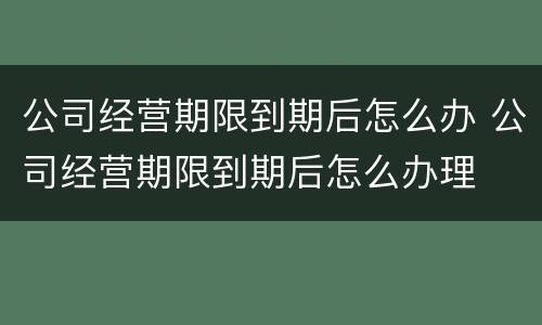 公司经营期限到期后怎么办 公司经营期限到期后怎么办理