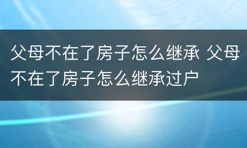 父母不在了房子怎么继承 父母不在了房子怎么继承过户