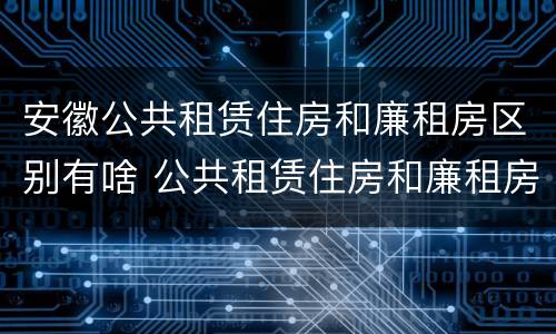 安徽公共租赁住房和廉租房区别有啥 公共租赁住房和廉租房的区别