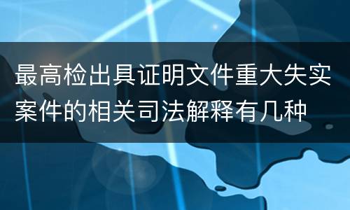 最高检出具证明文件重大失实案件的相关司法解释有几种
