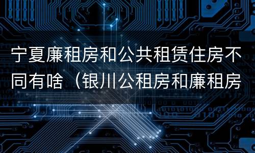 宁夏廉租房和公共租赁住房不同有啥（银川公租房和廉租房的区别）