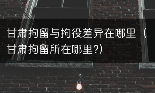 甘肃拘留与拘役差异在哪里（甘肃拘留所在哪里?）